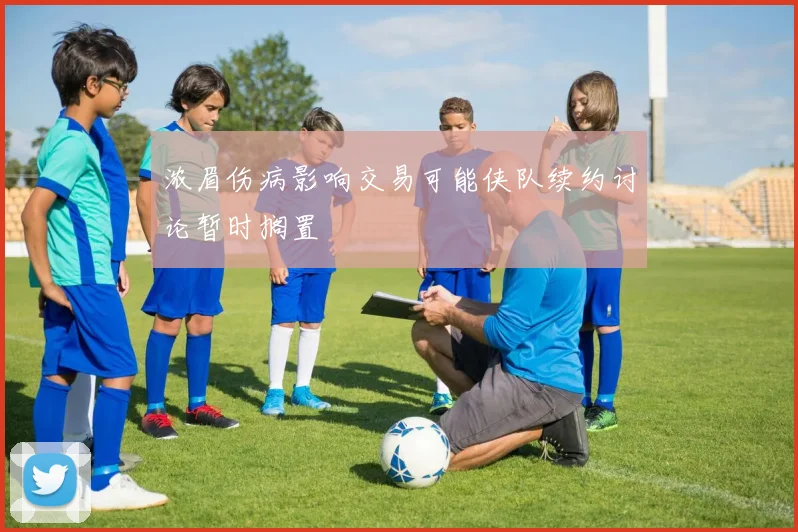 浓眉伤病影响交易可能侠队续约讨论暂时搁置