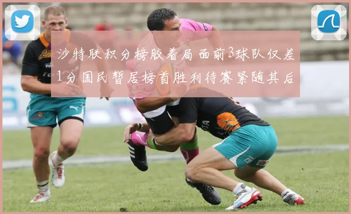 沙特联积分榜胶着局面前3球队仅差1分国民暂居榜首胜利待赛紧随其后