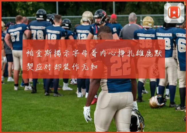 帕金斯揭示字母哥内心挣扎雄鹿默契应对却装作无知