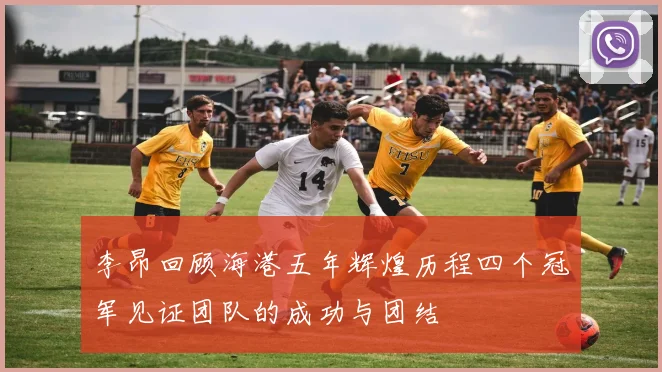 李昂回顾海港五年辉煌历程四个冠军见证团队的成功与团结