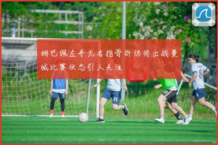 姆巴佩左手无名指骨折仍将出战曼城比赛状态引人关注