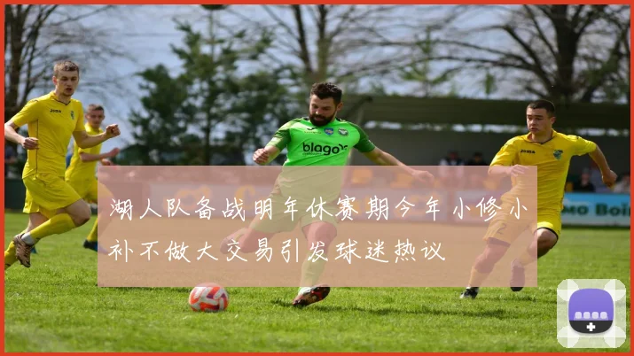 湖人队备战明年休赛期今年小修小补不做大交易引发球迷热议