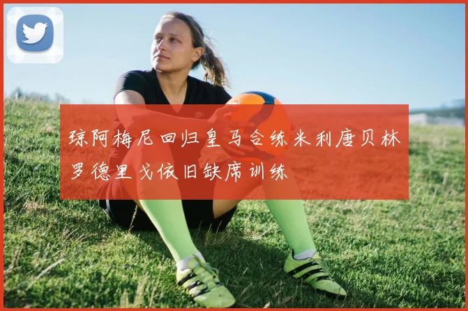 琼阿梅尼回归皇马合练米利唐贝林罗德里戈依旧缺席训练