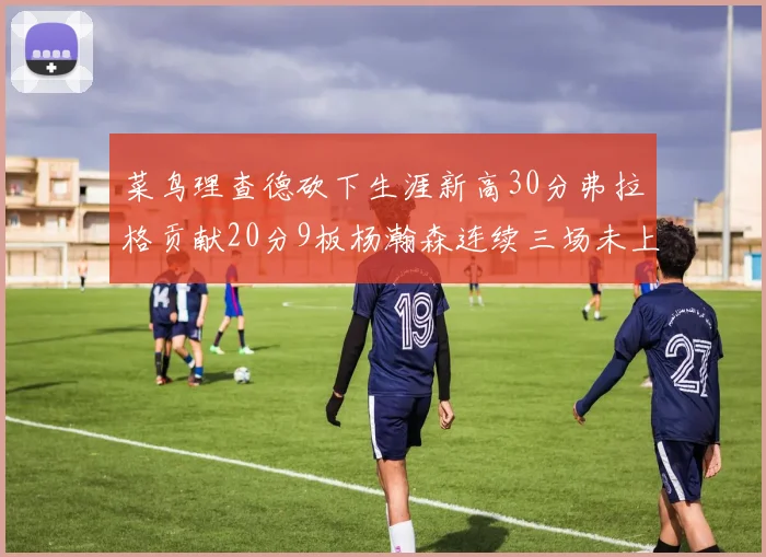 菜鸟理查德砍下生涯新高30分弗拉格贡献20分9板杨瀚森连续三场未上场