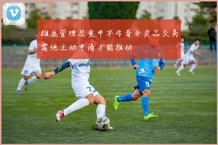 雄鹿管理层重申字母哥非卖品交易需他主动申请才能推动