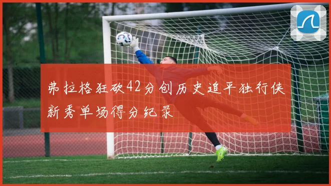 弗拉格狂砍42分创历史追平独行侠新秀单场得分纪录