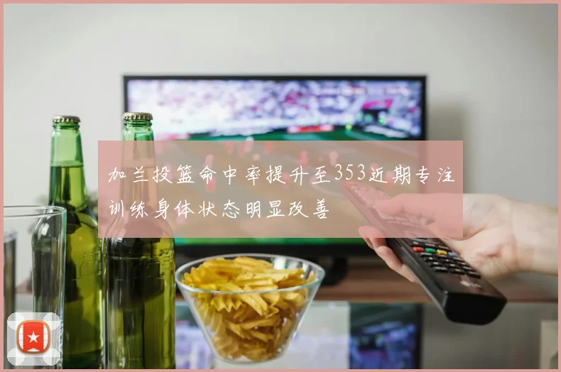 加兰投篮命中率提升至353近期专注训练身体状态明显改善
