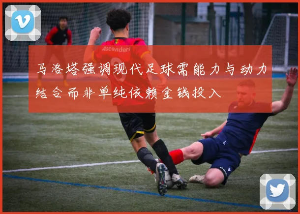 马洛塔强调现代足球需能力与动力结合而非单纯依赖金钱投入