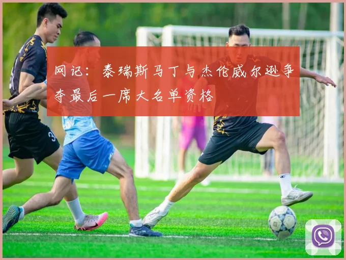 网记：泰瑞斯马丁与杰伦威尔逊争夺最后一席大名单资格