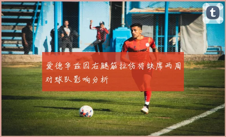 爱德华兹因右腿筋拉伤将缺席两周对球队影响分析