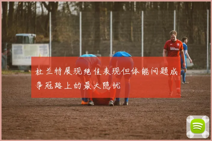 杜兰特展现绝佳表现但体能问题成争冠路上的最大隐忧