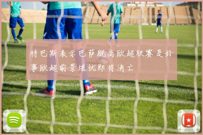 特巴斯表示巴萨脱离欧超联赛是好事欧超前景堪忧即将消亡