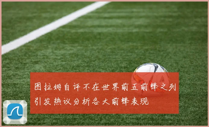 图拉姆自评不在世界前五前锋之列引发热议分析各大前锋表现
