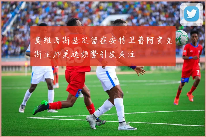 奥维马斯坚定留在安特卫普阿贾克斯主帅更迭频繁引发关注