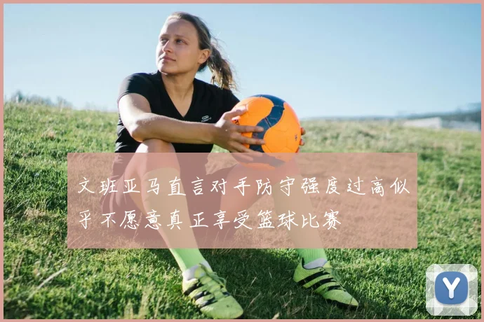 文班亚马直言对手防守强度过高似乎不愿意真正享受篮球比赛