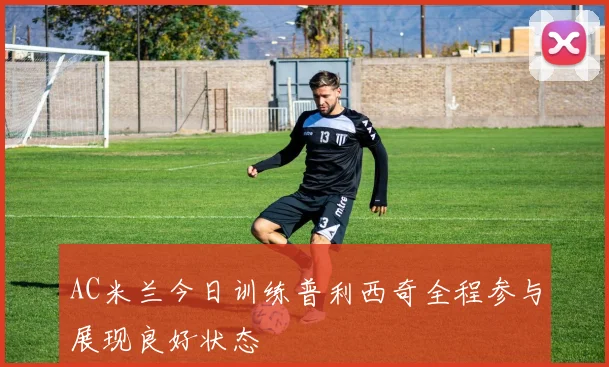 AC米兰今日训练普利西奇全程参与展现良好状态
