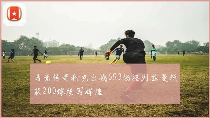 马竞传奇科克出战693场格列兹曼斩获200球续写辉煌