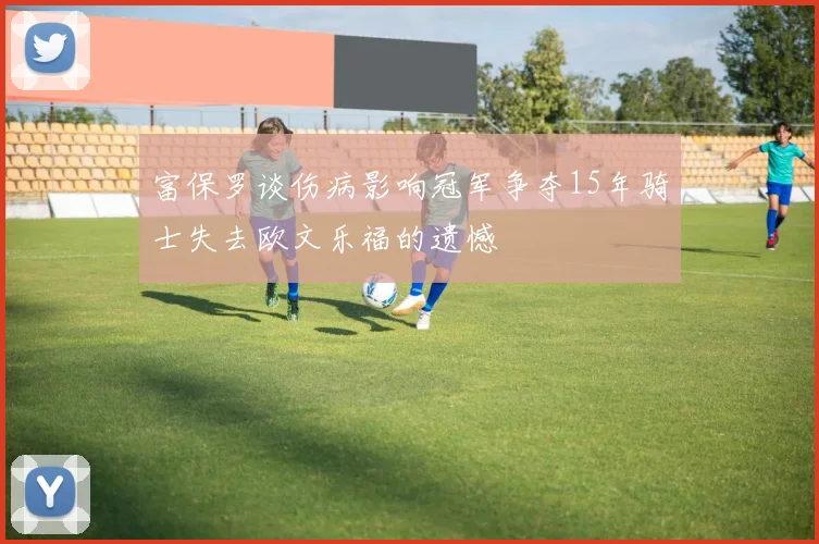 富保罗谈伤病影响冠军争夺15年骑士失去欧文乐福的遗憾