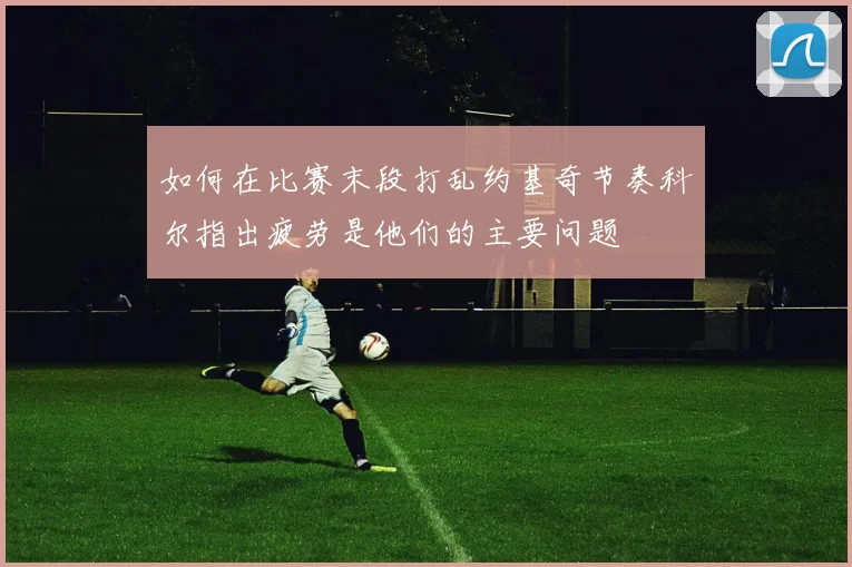 如何在比赛末段打乱约基奇节奏科尔指出疲劳是他们的主要问题