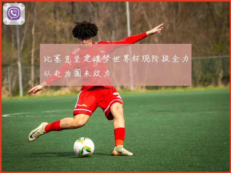 比塞克坚定追梦世界杯现阶段全力以赴为国米效力