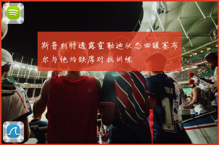 斯普利特透露霍勒迪状态回暖塞布尔与他均缺席对抗训练