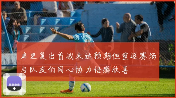 库里复出首战未达预期但重返赛场与队友们同心协力倍感欣喜