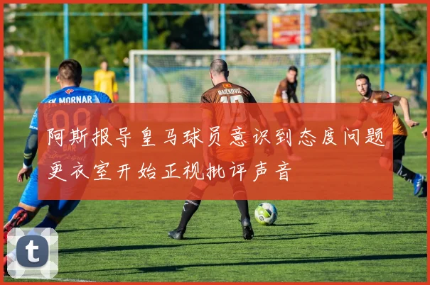 阿斯报导皇马球员意识到态度问题更衣室开始正视批评声音