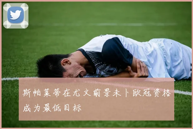 斯帕莱蒂在尤文前景未卜欧冠资格成为最低目标